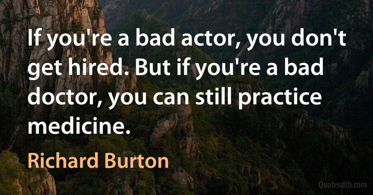 If you're a bad actor, you don't get hired. But if you're a bad doctor, you can still practice medicine. (Richard Burton)