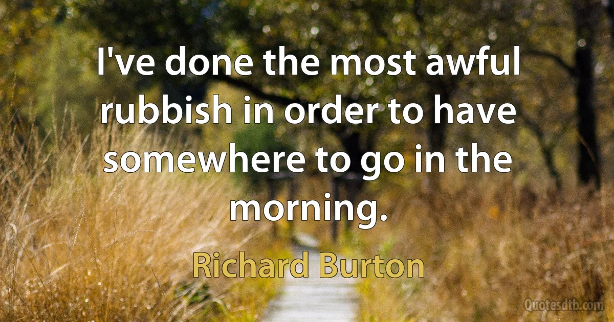 I've done the most awful rubbish in order to have somewhere to go in the morning. (Richard Burton)