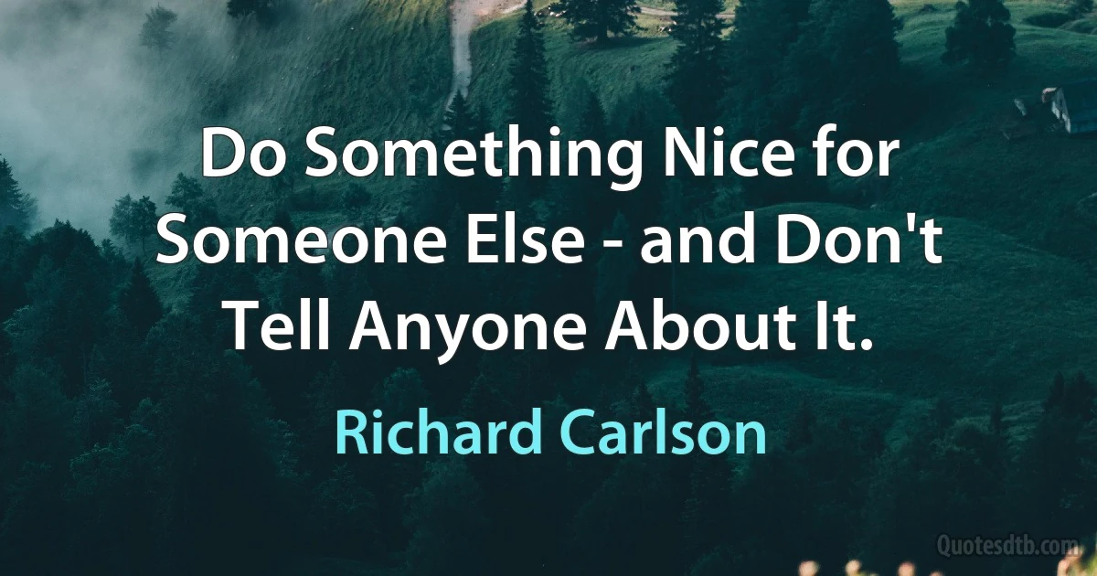 Do Something Nice for Someone Else - and Don't Tell Anyone About It. (Richard Carlson)