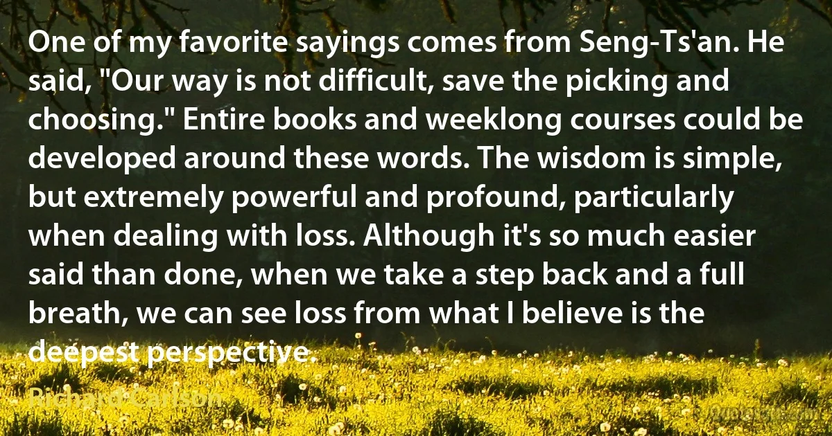 One of my favorite sayings comes from Seng-Ts'an. He said, "Our way is not difficult, save the picking and choosing." Entire books and weeklong courses could be developed around these words. The wisdom is simple, but extremely powerful and profound, particularly when dealing with loss. Although it's so much easier said than done, when we take a step back and a full breath, we can see loss from what I believe is the deepest perspective. (Richard Carlson)