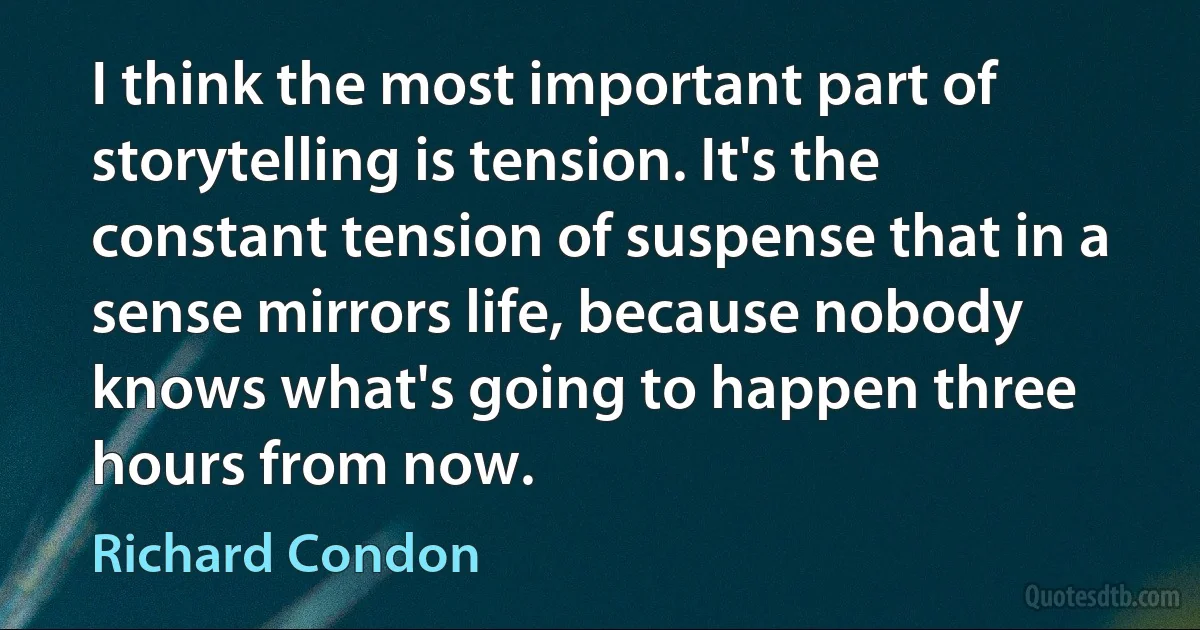 I think the most important part of storytelling is tension. It's the constant tension of suspense that in a sense mirrors life, because nobody knows what's going to happen three hours from now. (Richard Condon)