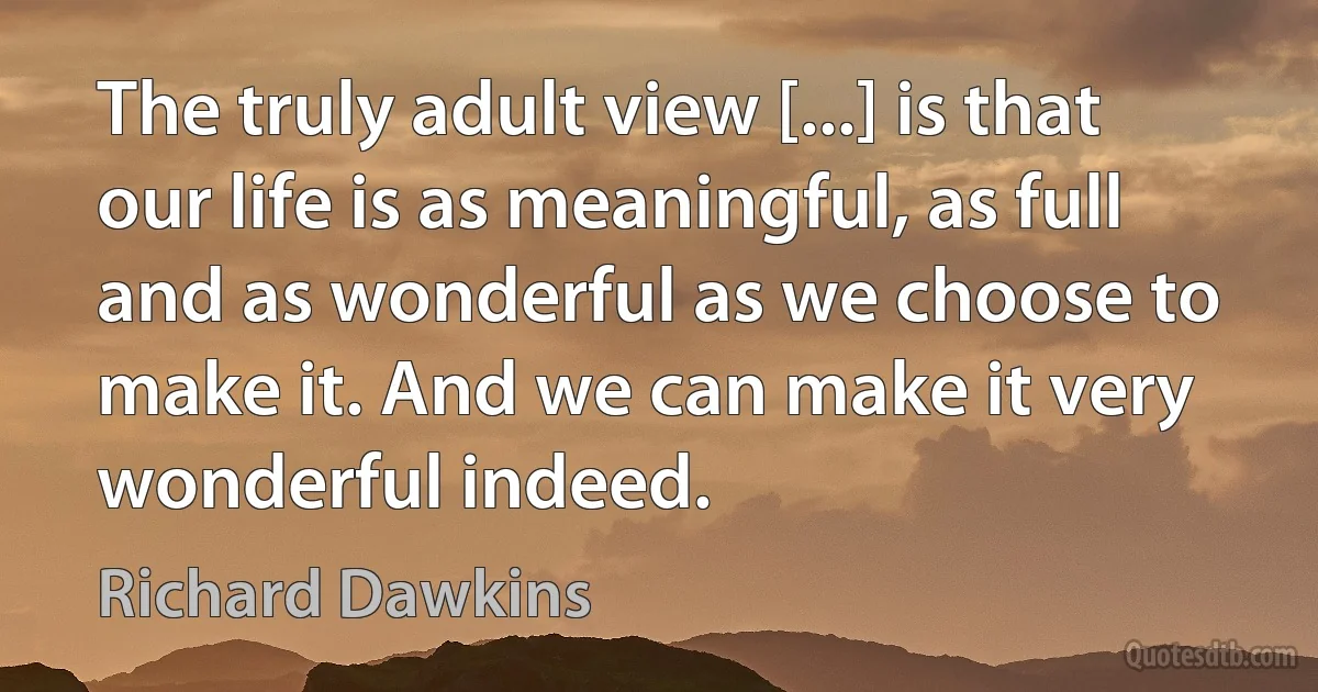 The truly adult view [...] is that our life is as meaningful, as full and as wonderful as we choose to make it. And we can make it very wonderful indeed. (Richard Dawkins)