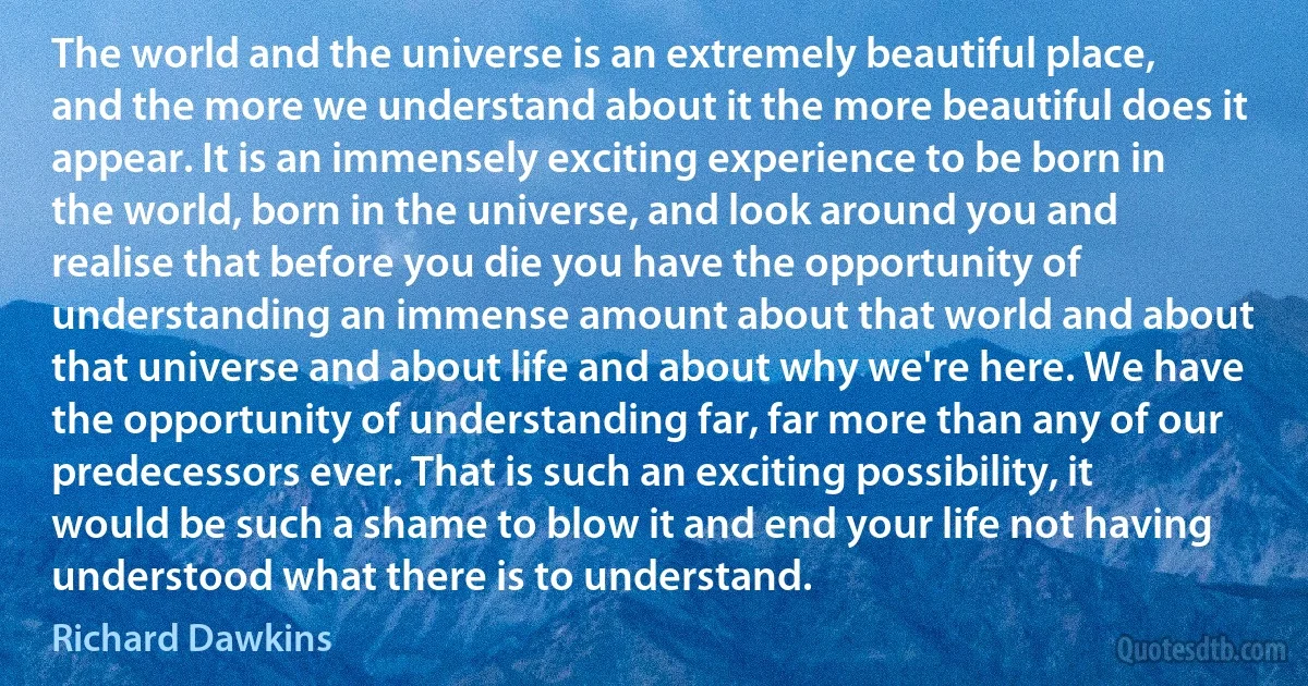 The world and the universe is an extremely beautiful place, and the more we understand about it the more beautiful does it appear. It is an immensely exciting experience to be born in the world, born in the universe, and look around you and realise that before you die you have the opportunity of understanding an immense amount about that world and about that universe and about life and about why we're here. We have the opportunity of understanding far, far more than any of our predecessors ever. That is such an exciting possibility, it would be such a shame to blow it and end your life not having understood what there is to understand. (Richard Dawkins)