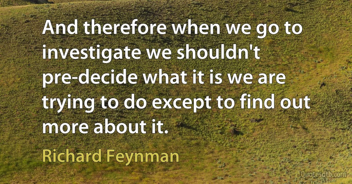 And therefore when we go to investigate we shouldn't pre-decide what it is we are trying to do except to find out more about it. (Richard Feynman)