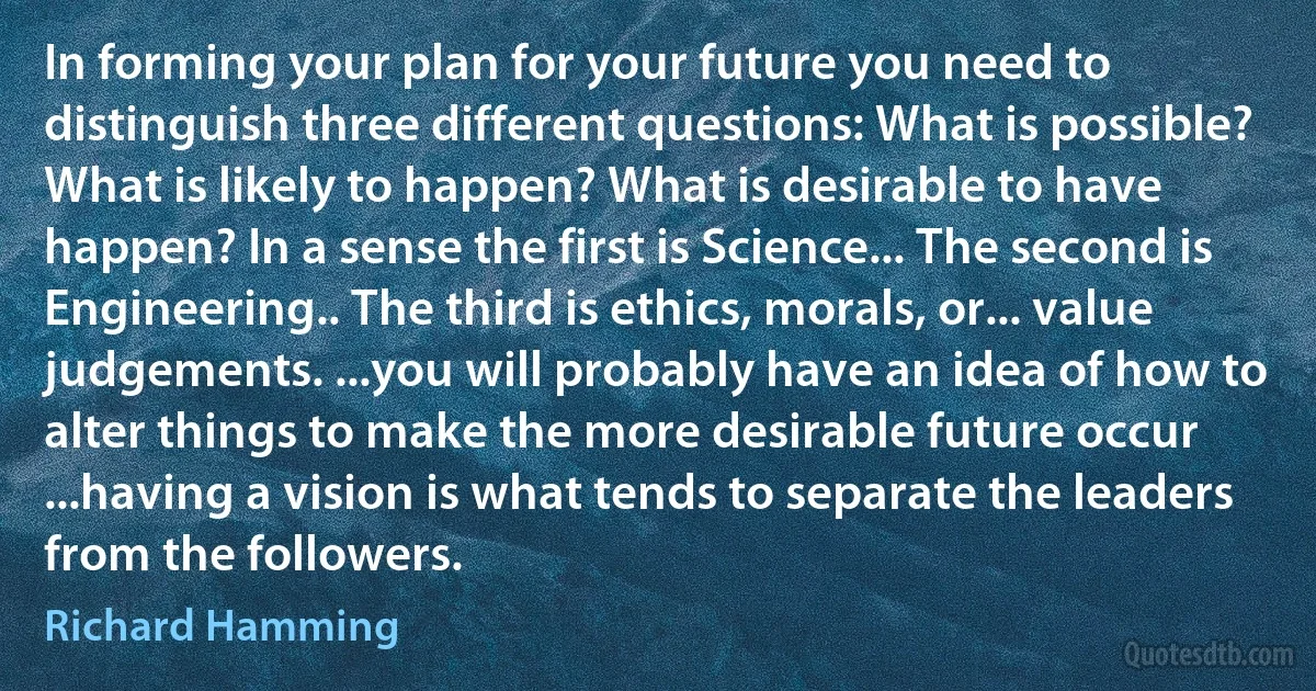 In forming your plan for your future you need to distinguish three different questions: What is possible? What is likely to happen? What is desirable to have happen? In a sense the first is Science... The second is Engineering.. The third is ethics, morals, or... value judgements. ...you will probably have an idea of how to alter things to make the more desirable future occur ...having a vision is what tends to separate the leaders from the followers. (Richard Hamming)