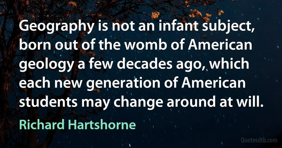 Geography is not an infant subject, born out of the womb of American geology a few decades ago, which each new generation of American students may change around at will. (Richard Hartshorne)