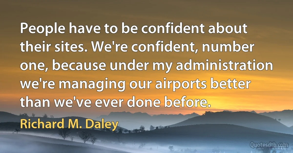 People have to be confident about their sites. We're confident, number one, because under my administration we're managing our airports better than we've ever done before. (Richard M. Daley)