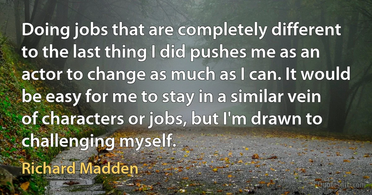 Doing jobs that are completely different to the last thing I did pushes me as an actor to change as much as I can. It would be easy for me to stay in a similar vein of characters or jobs, but I'm drawn to challenging myself. (Richard Madden)