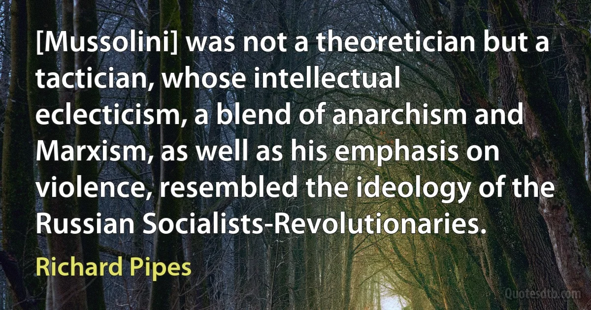 [Mussolini] was not a theoretician but a tactician, whose intellectual eclecticism, a blend of anarchism and Marxism, as well as his emphasis on violence, resembled the ideology of the Russian Socialists-Revolutionaries. (Richard Pipes)