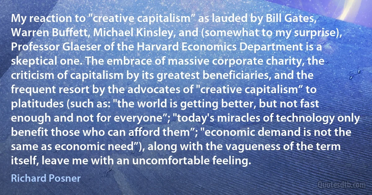 My reaction to "creative capitalism” as lauded by Bill Gates, Warren Buffett, Michael Kinsley, and (somewhat to my surprise), Professor Glaeser of the Harvard Economics Department is a skeptical one. The embrace of massive corporate charity, the criticism of capitalism by its greatest beneficiaries, and the frequent resort by the advocates of "creative capitalism” to platitudes (such as: "the world is getting better, but not fast enough and not for everyone”; "today's miracles of technology only benefit those who can afford them”; "economic demand is not the same as economic need”), along with the vagueness of the term itself, leave me with an uncomfortable feeling. (Richard Posner)