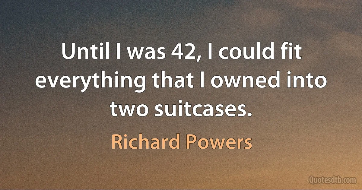 Until I was 42, I could fit everything that I owned into two suitcases. (Richard Powers)