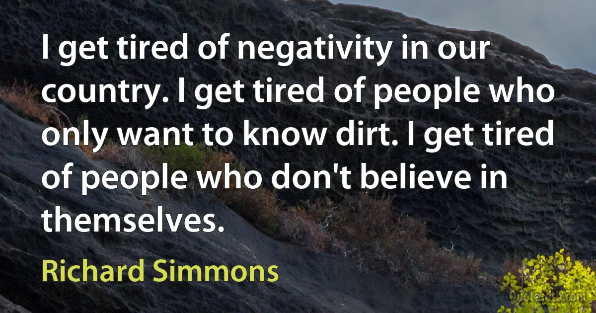 I get tired of negativity in our country. I get tired of people who only want to know dirt. I get tired of people who don't believe in themselves. (Richard Simmons)