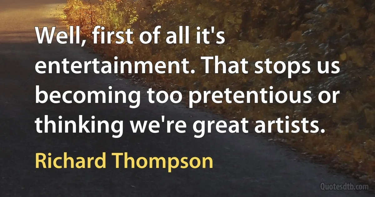 Well, first of all it's entertainment. That stops us becoming too pretentious or thinking we're great artists. (Richard Thompson)