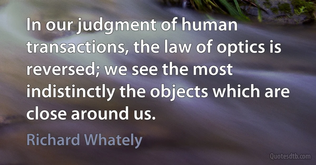 In our judgment of human transactions, the law of optics is reversed; we see the most indistinctly the objects which are close around us. (Richard Whately)