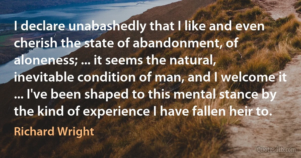 I declare unabashedly that I like and even cherish the state of abandonment, of aloneness; ... it seems the natural, inevitable condition of man, and I welcome it ... I've been shaped to this mental stance by the kind of experience I have fallen heir to. (Richard Wright)