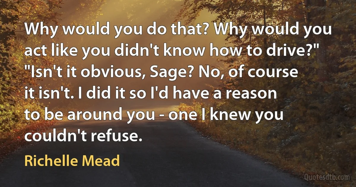 Why would you do that? Why would you act like you didn't know how to drive?"
"Isn't it obvious, Sage? No, of course it isn't. I did it so I'd have a reason to be around you - one I knew you couldn't refuse. (Richelle Mead)