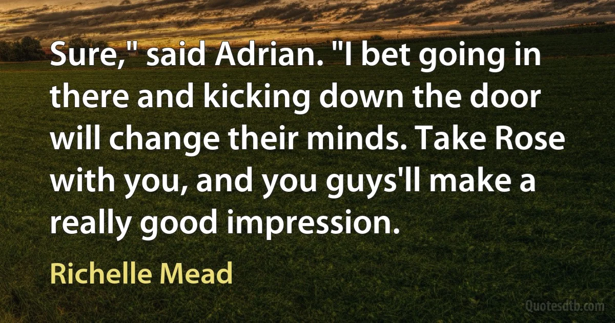 Sure," said Adrian. "I bet going in there and kicking down the door will change their minds. Take Rose with you, and you guys'll make a really good impression. (Richelle Mead)