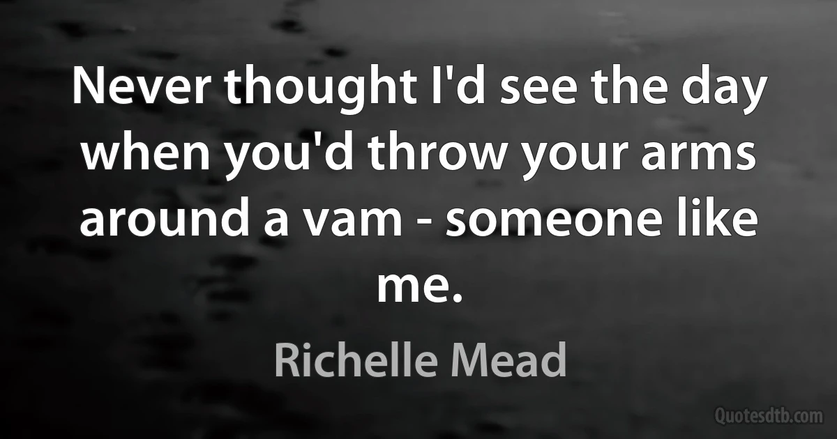 Never thought I'd see the day when you'd throw your arms around a vam - someone like me. (Richelle Mead)