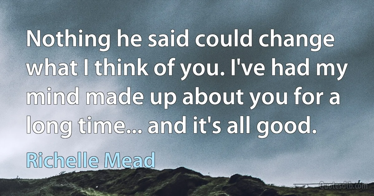 Nothing he said could change what I think of you. I've had my mind made up about you for a long time... and it's all good. (Richelle Mead)