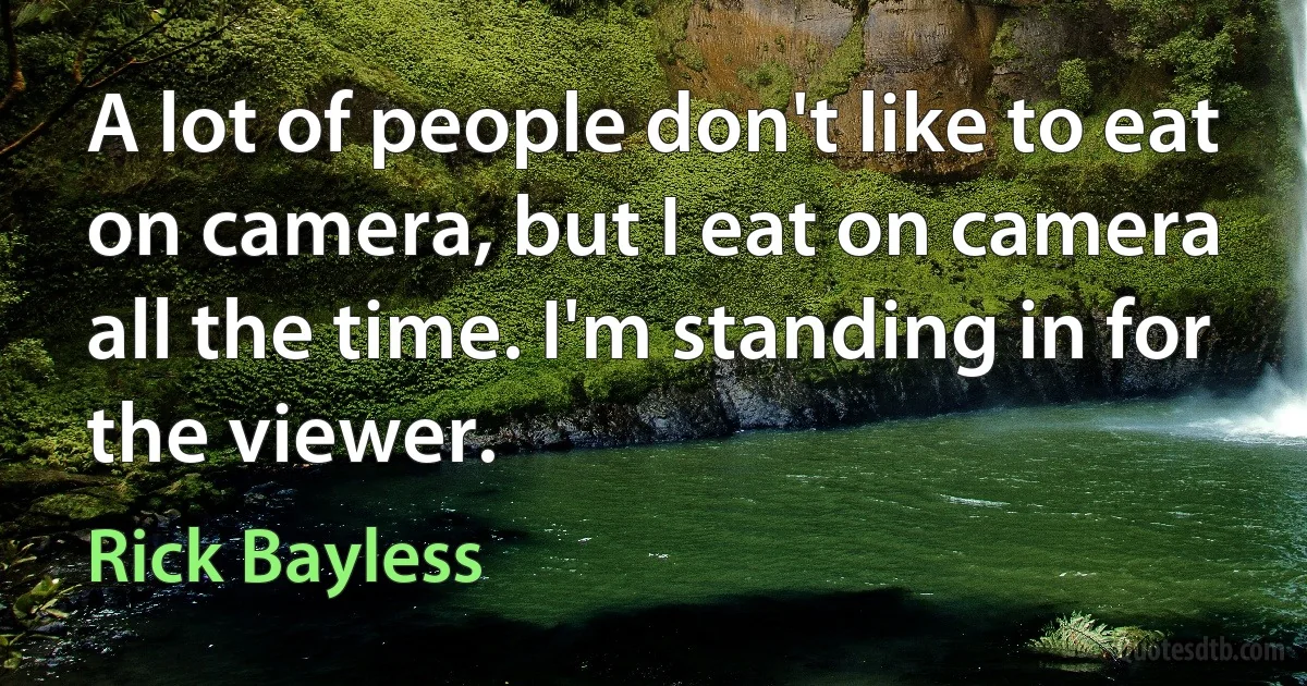 A lot of people don't like to eat on camera, but I eat on camera all the time. I'm standing in for the viewer. (Rick Bayless)