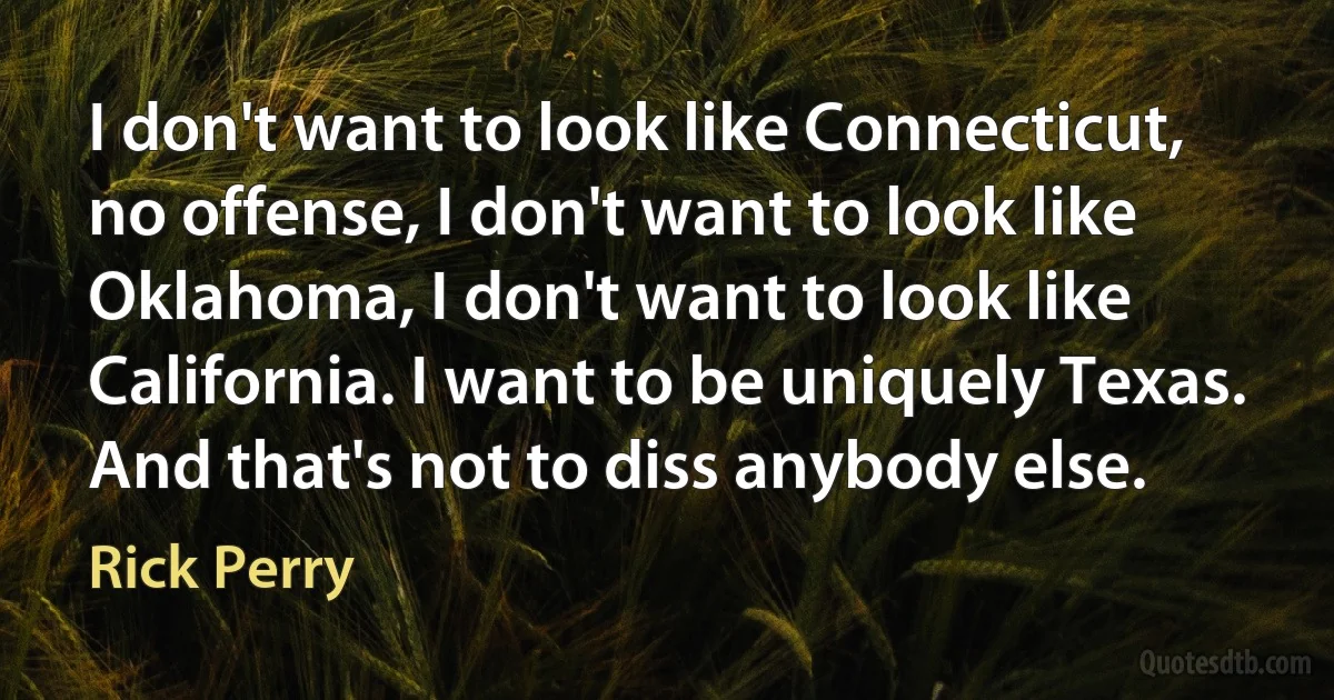 I don't want to look like Connecticut, no offense, I don't want to look like Oklahoma, I don't want to look like California. I want to be uniquely Texas. And that's not to diss anybody else. (Rick Perry)