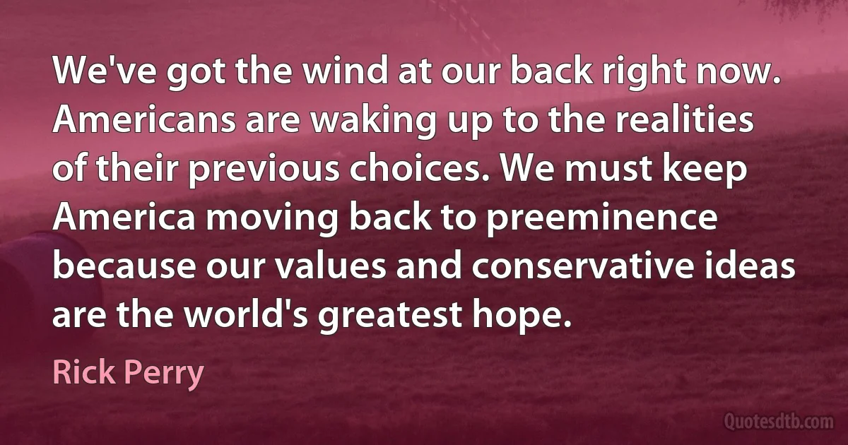 We've got the wind at our back right now. Americans are waking up to the realities of their previous choices. We must keep America moving back to preeminence because our values and conservative ideas are the world's greatest hope. (Rick Perry)