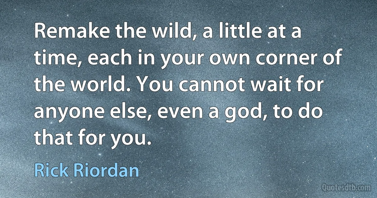 Remake the wild, a little at a time, each in your own corner of the world. You cannot wait for anyone else, even a god, to do that for you. (Rick Riordan)