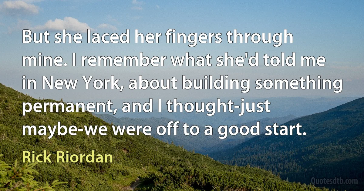 But she laced her fingers through mine. I remember what she'd told me in New York, about building something permanent, and I thought-just maybe-we were off to a good start. (Rick Riordan)