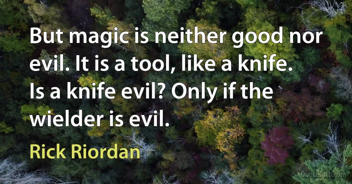 But magic is neither good nor evil. It is a tool, like a knife. Is a knife evil? Only if the wielder is evil. (Rick Riordan)