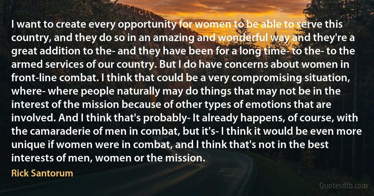 I want to create every opportunity for women to be able to serve this country, and they do so in an amazing and wonderful way and they're a great addition to the- and they have been for a long time- to the- to the armed services of our country. But I do have concerns about women in front-line combat. I think that could be a very compromising situation, where- where people naturally may do things that may not be in the interest of the mission because of other types of emotions that are involved. And I think that's probably- It already happens, of course, with the camaraderie of men in combat, but it's- I think it would be even more unique if women were in combat, and I think that's not in the best interests of men, women or the mission. (Rick Santorum)