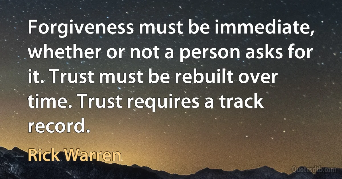 Forgiveness must be immediate, whether or not a person asks for it. Trust must be rebuilt over time. Trust requires a track record. (Rick Warren)