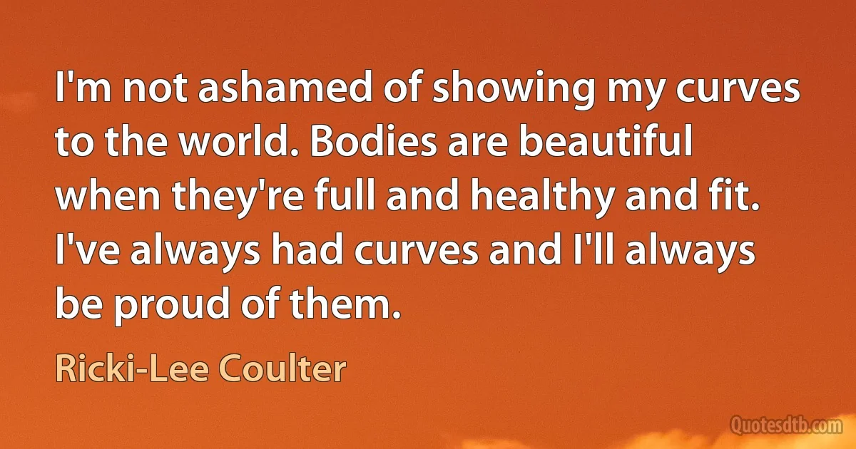 I'm not ashamed of showing my curves to the world. Bodies are beautiful when they're full and healthy and fit. I've always had curves and I'll always be proud of them. (Ricki-Lee Coulter)