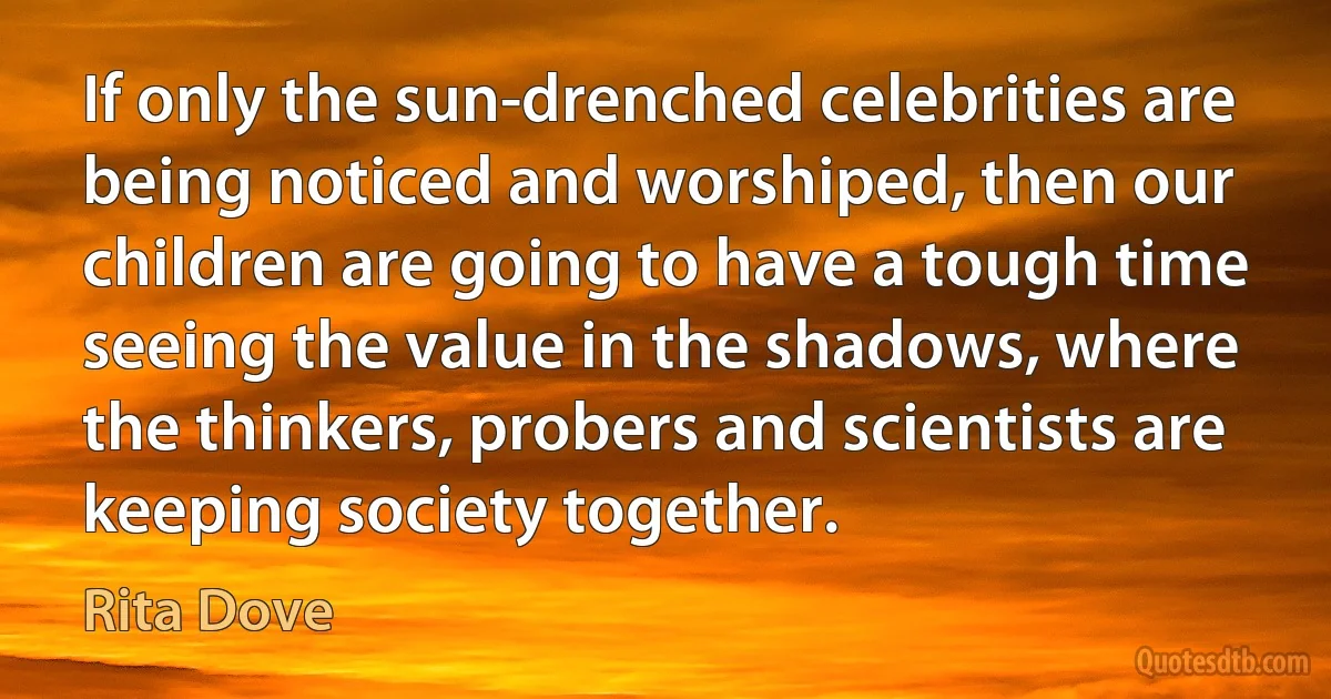 If only the sun-drenched celebrities are being noticed and worshiped, then our children are going to have a tough time seeing the value in the shadows, where the thinkers, probers and scientists are keeping society together. (Rita Dove)