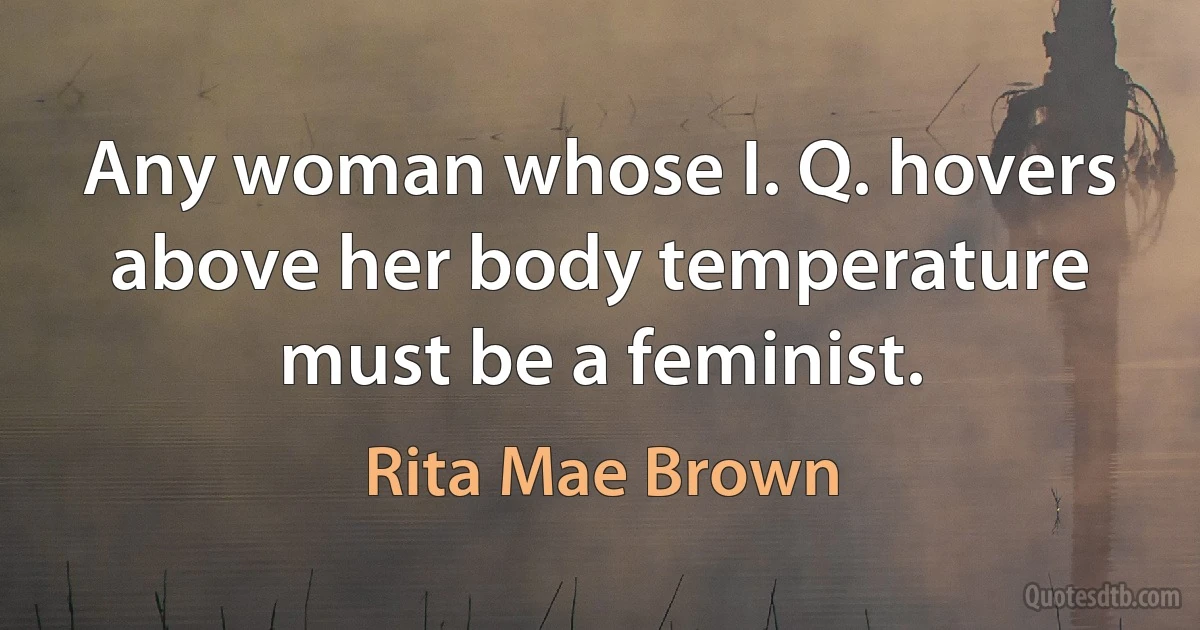 Any woman whose I. Q. hovers above her body temperature must be a feminist. (Rita Mae Brown)