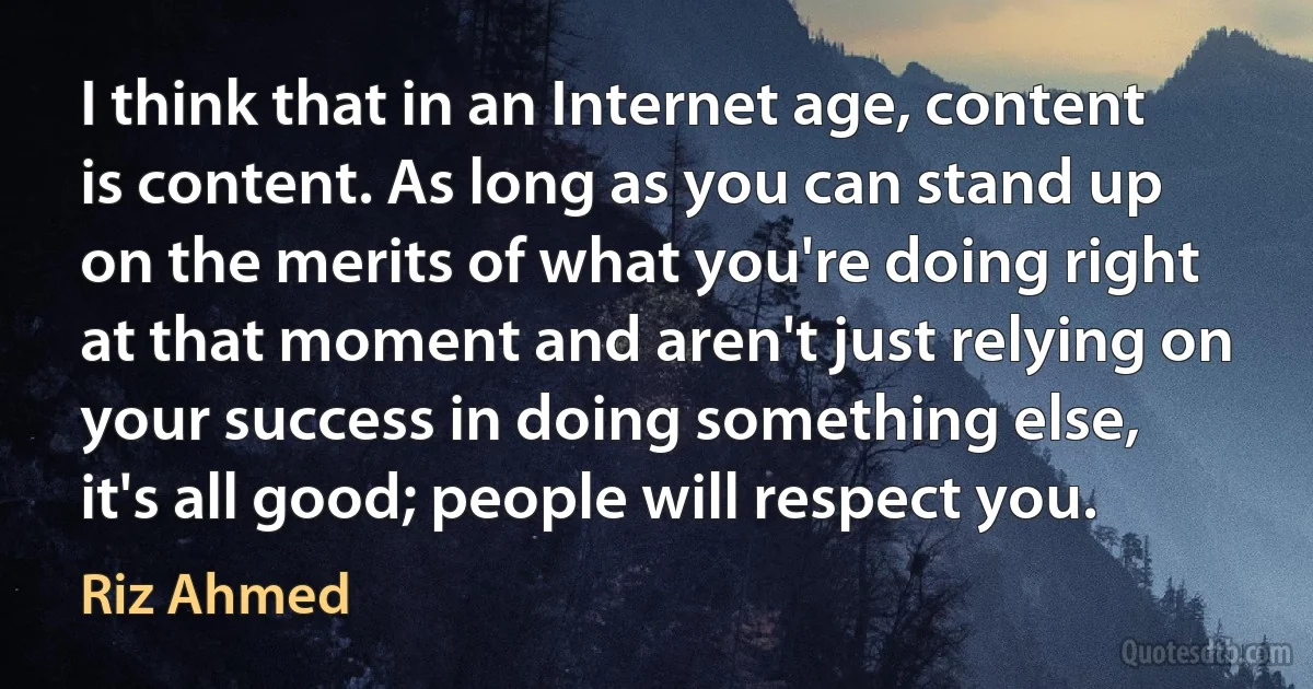 I think that in an Internet age, content is content. As long as you can stand up on the merits of what you're doing right at that moment and aren't just relying on your success in doing something else, it's all good; people will respect you. (Riz Ahmed)