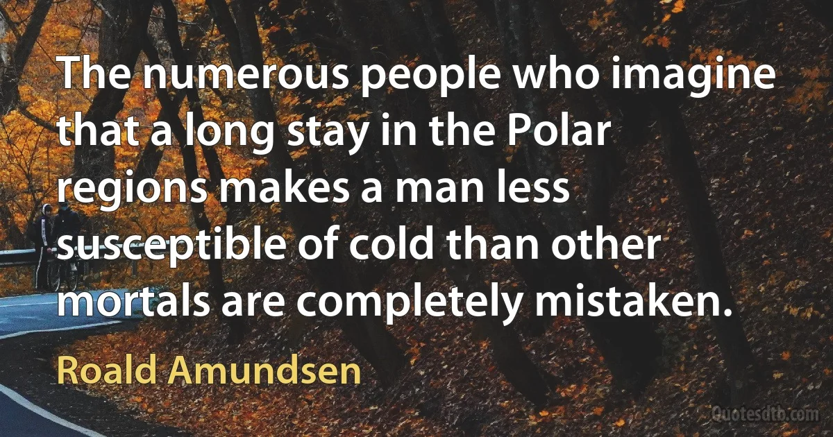 The numerous people who imagine that a long stay in the Polar regions makes a man less susceptible of cold than other mortals are completely mistaken. (Roald Amundsen)