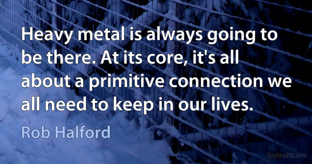 Heavy metal is always going to be there. At its core, it's all about a primitive connection we all need to keep in our lives. (Rob Halford)