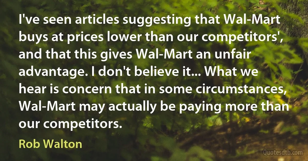 I've seen articles suggesting that Wal-Mart buys at prices lower than our competitors', and that this gives Wal-Mart an unfair advantage. I don't believe it... What we hear is concern that in some circumstances, Wal-Mart may actually be paying more than our competitors. (Rob Walton)