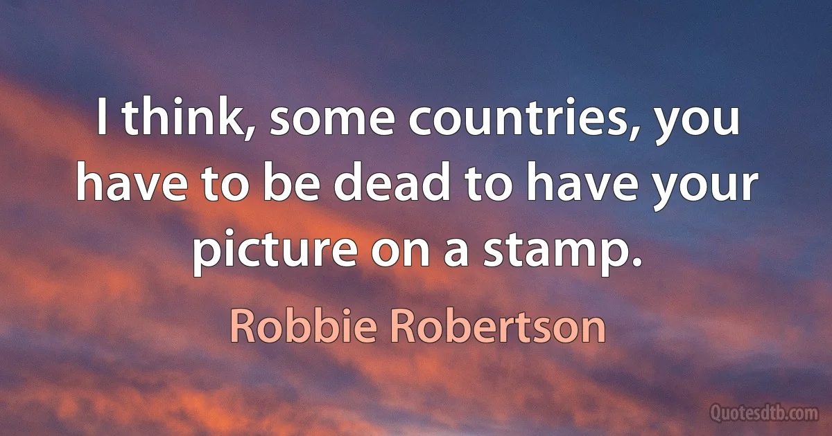 I think, some countries, you have to be dead to have your picture on a stamp. (Robbie Robertson)