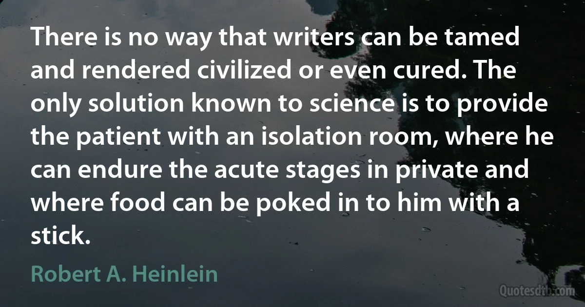 There is no way that writers can be tamed and rendered civilized or even cured. The only solution known to science is to provide the patient with an isolation room, where he can endure the acute stages in private and where food can be poked in to him with a stick. (Robert A. Heinlein)