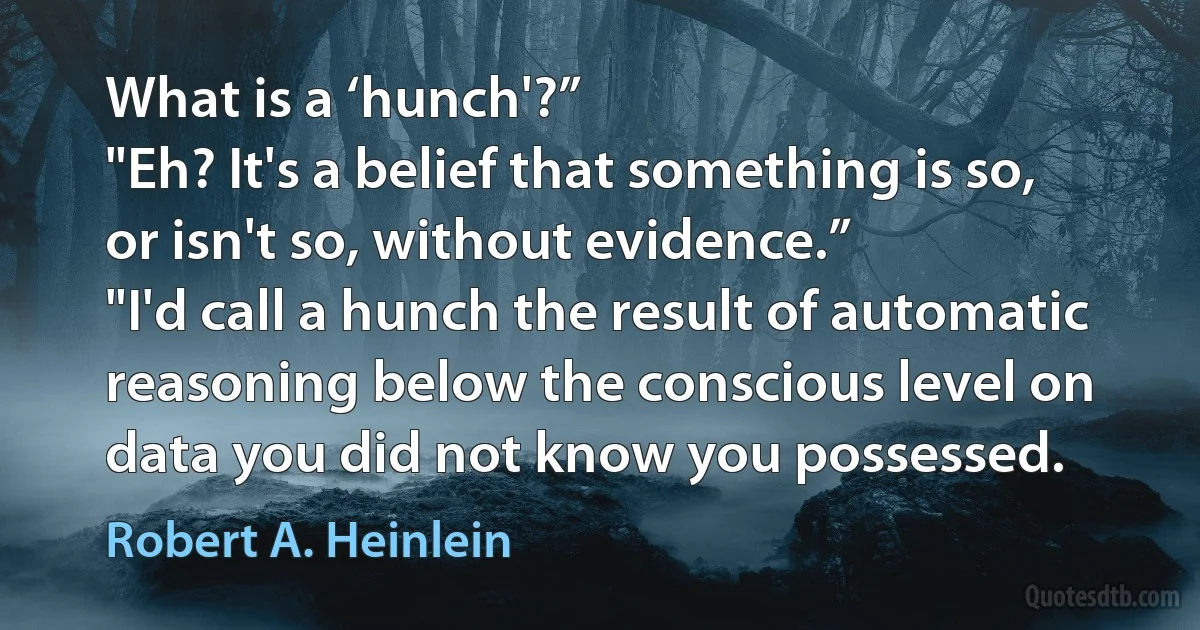 What is a ‘hunch'?”
"Eh? It's a belief that something is so, or isn't so, without evidence.”
"I'd call a hunch the result of automatic reasoning below the conscious level on data you did not know you possessed. (Robert A. Heinlein)