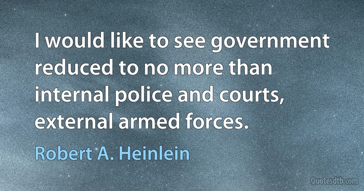 I would like to see government reduced to no more than internal police and courts, external armed forces. (Robert A. Heinlein)