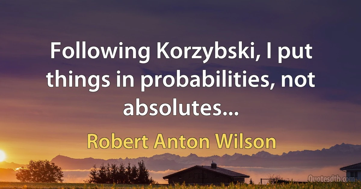 Following Korzybski, I put things in probabilities, not absolutes... (Robert Anton Wilson)