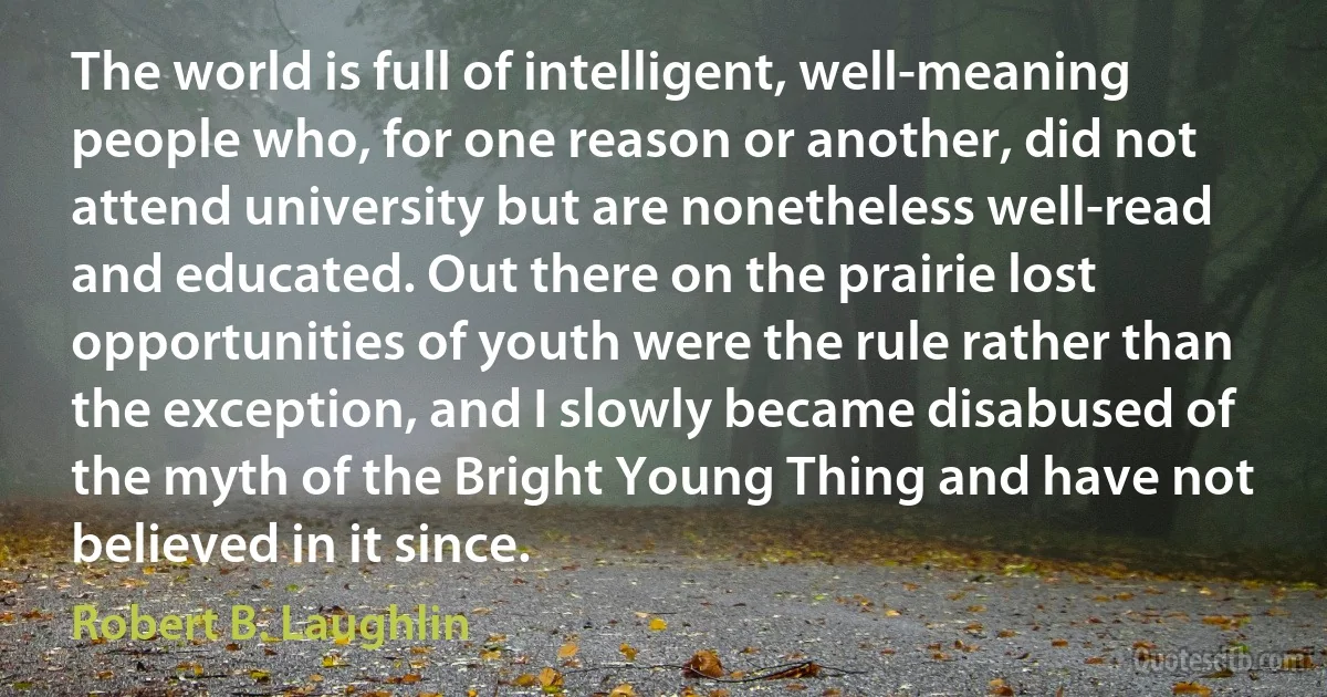 The world is full of intelligent, well-meaning people who, for one reason or another, did not attend university but are nonetheless well-read and educated. Out there on the prairie lost opportunities of youth were the rule rather than the exception, and I slowly became disabused of the myth of the Bright Young Thing and have not believed in it since. (Robert B. Laughlin)