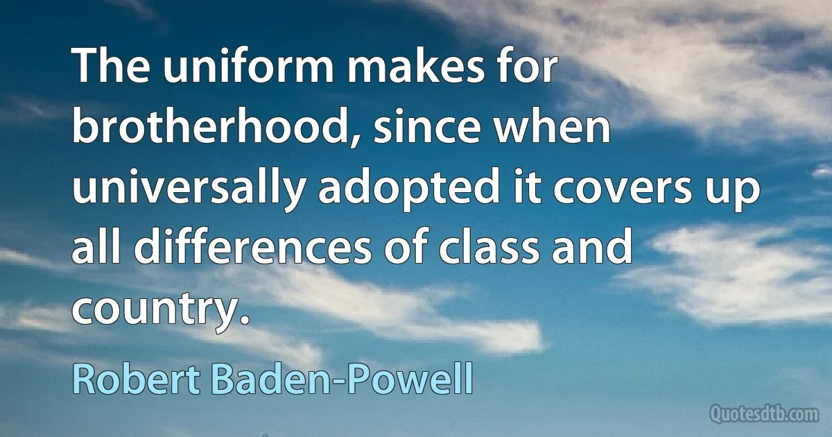 The uniform makes for brotherhood, since when universally adopted it covers up all differences of class and country. (Robert Baden-Powell)