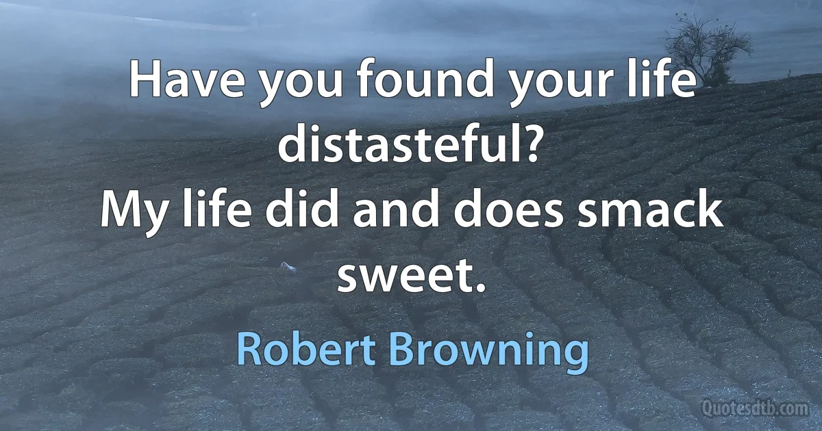 Have you found your life distasteful?
My life did and does smack sweet. (Robert Browning)