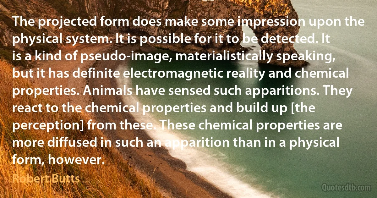 The projected form does make some impression upon the physical system. It is possible for it to be detected. It is a kind of pseudo-image, materialistically speaking, but it has definite electromagnetic reality and chemical properties. Animals have sensed such apparitions. They react to the chemical properties and build up [the perception] from these. These chemical properties are more diffused in such an apparition than in a physical form, however. (Robert Butts)