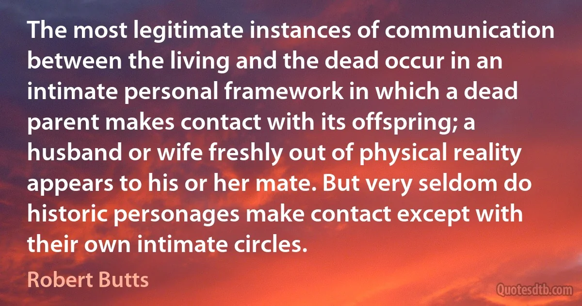 The most legitimate instances of communication between the living and the dead occur in an intimate personal framework in which a dead parent makes contact with its offspring; a husband or wife freshly out of physical reality appears to his or her mate. But very seldom do historic personages make contact except with their own intimate circles. (Robert Butts)