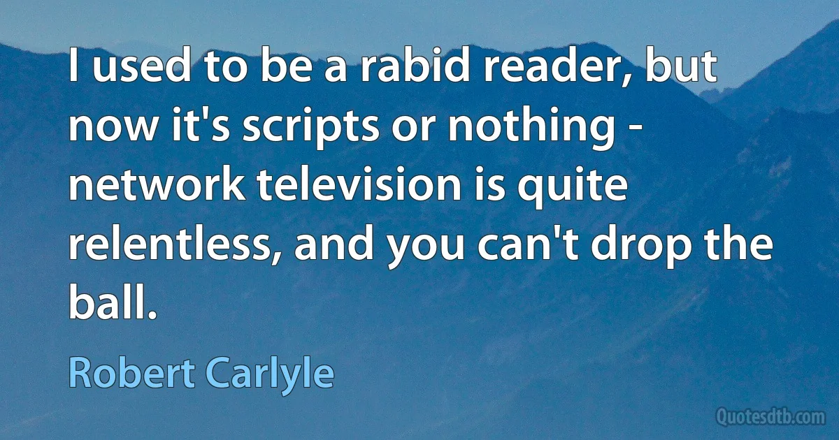 I used to be a rabid reader, but now it's scripts or nothing - network television is quite relentless, and you can't drop the ball. (Robert Carlyle)