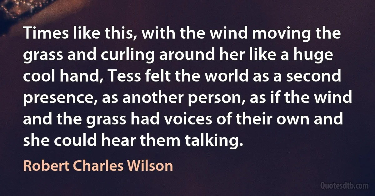 Times like this, with the wind moving the grass and curling around her like a huge cool hand, Tess felt the world as a second presence, as another person, as if the wind and the grass had voices of their own and she could hear them talking. (Robert Charles Wilson)